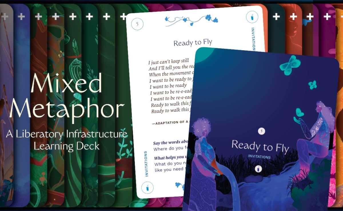 On the left side of the image, in the foreground, is the text “Mixed Metaphor” in large letters, and underneath that in smaller letters is the text “A Liberatory Infrastructure Learning Deck." On the right side of the image, in the foreground, is a cropped close-up of the back of card 5, which has a dark blue background with the phrase “Ready to Fly” in light purple in the center. On either side of the phrase is a semi-abstract figure of a woman; the woman on the left is standing and pouring water out of a jug, while the woman on the right is sitting on a grassy hillside and offering her hand as a perch for several light blue butterflies. Behind it is the partially obscured face of the same card, which has a white background with darker text that reads in part, “Ready to Fly / I just can’t keep still / And I’ll tell you the…” The other cards of the deck are spread horizontally, faces down, in a colorful distribution across the background of the composition.