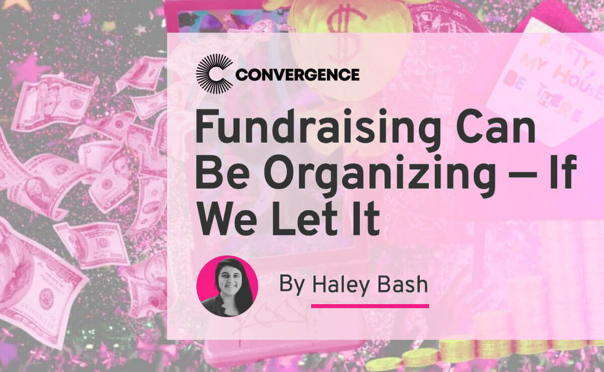 A collage of pink dollar bills, an upside-down yellow bag of money with a large dollar sign printed on it, a dark pink envelope with the flap lifted and party invitation partially visible, and stacks of gold coins in a row, against a background of pink, yellow, and white confetti on dark gray. A large semi-transparent pink box is overlaid on this image, and it features three components: first, the logo for the website Convergence; next, the article title, “Fundraising Can Be Organizing — If We Let It”; and third, a black and white headshot of the author inside a dark pink circle next to the text, “By Haley Bash.”