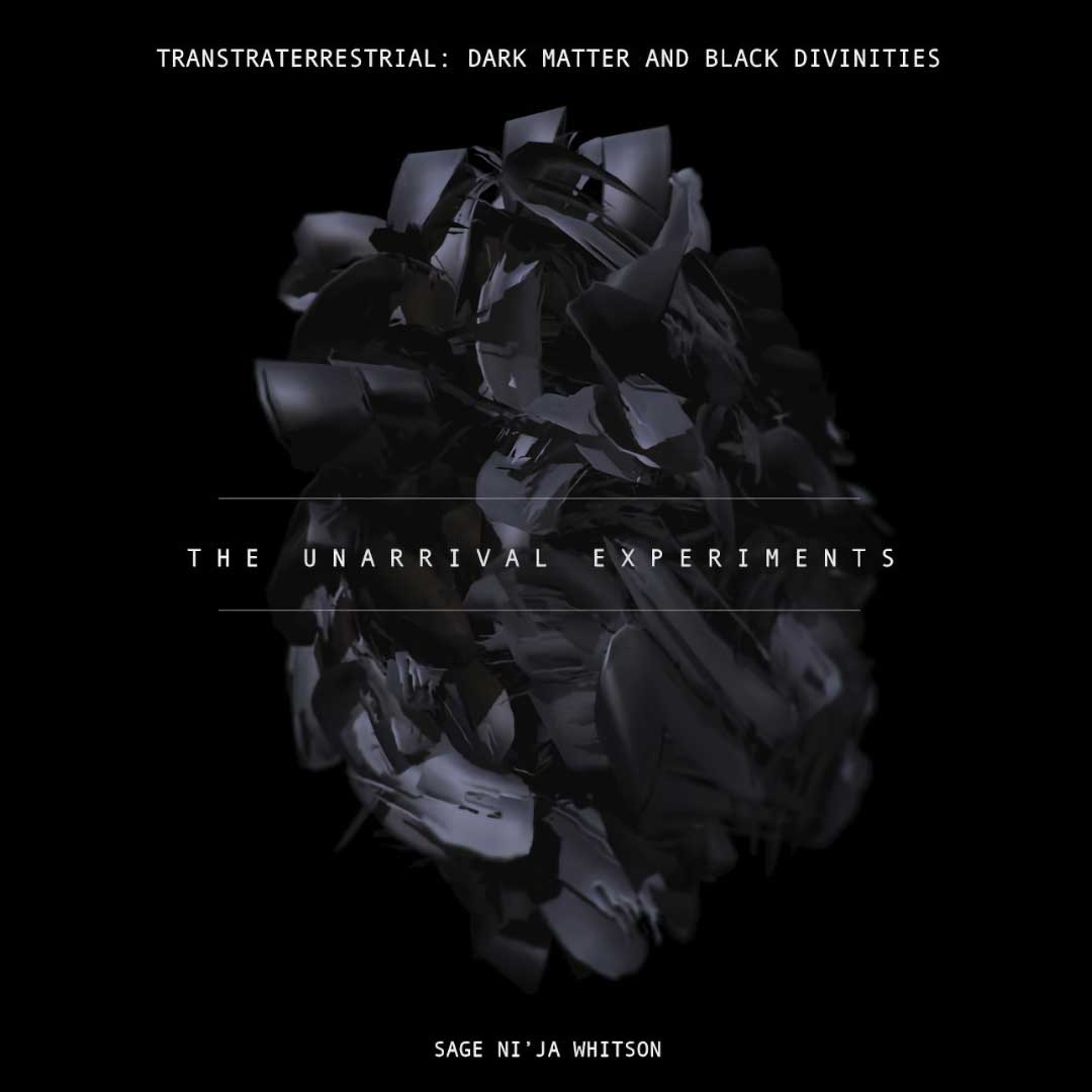 Digital illustration of a three-dimensional oblong shape that appears to be made up of thick strokes of semi-reflective black or dark gray paint. Above this shape in small white uppercase is the title, “Transtraterrestrial: Dark Matter and Black Divinities.” In the center of the image, positioned over the ball of paint strokes, in white uppercase is the text, “The Unarrival Experiments.” Below the shape in all white uppercase is the text, “Sage Ni’Ja Whitson.”