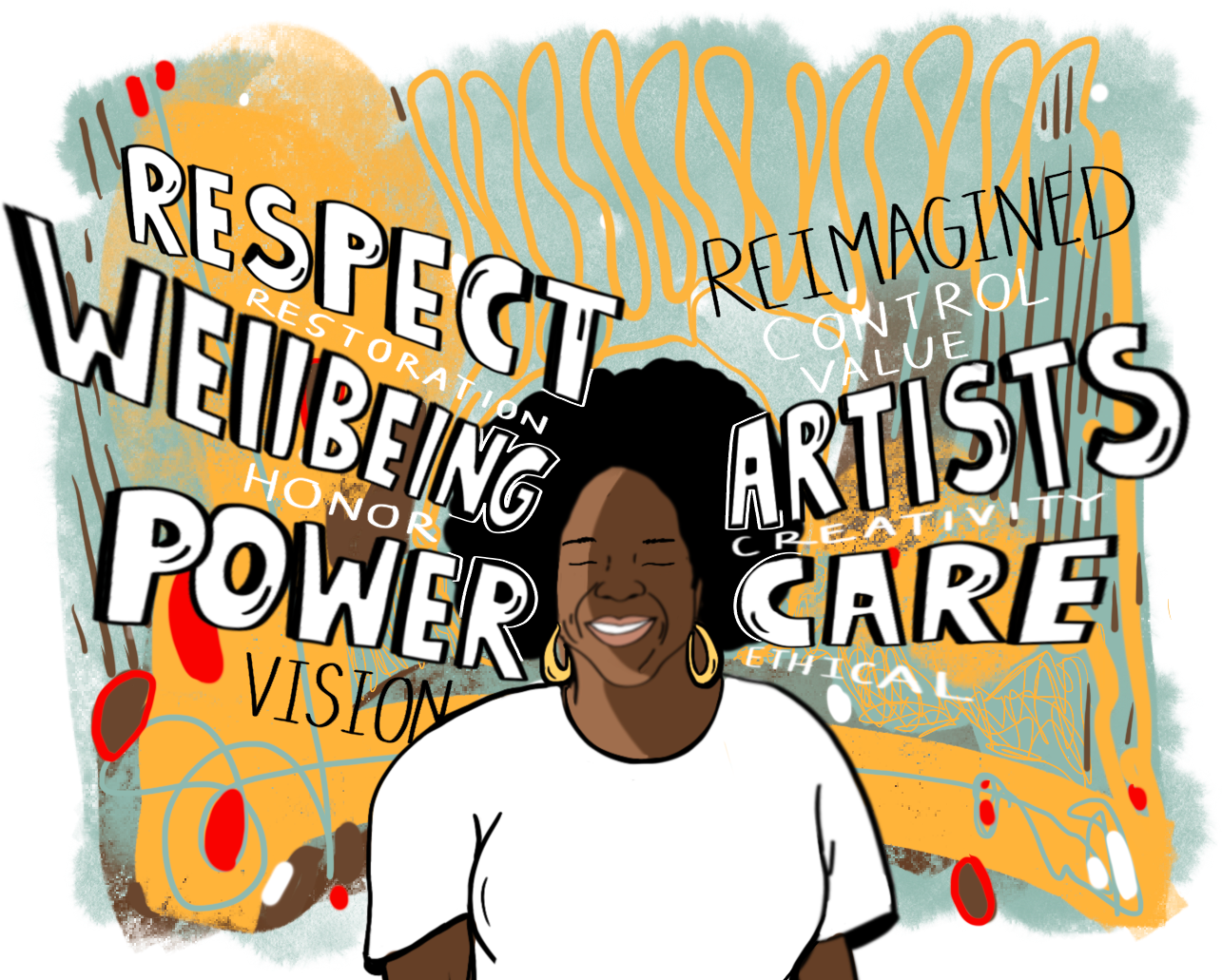 An illustration of a Black woman with an afro and gold earrings, and wearing a white shirt, smiling with her eyes closed in the center of the image. Words in large hand-drawn white text outlined in black radiate from either side of the woman's head, with smaller hand-written words in white text layered between the larger words. Starting in the bottom left corner and going clockwise, the words are "vision," "power," "honor", "wellbeing," "restoration," "respect," "reimagined," "control," "value," "artists," creativity," "care," and "ethical." The background is a chaotic mix of soft teal and orange textured shapes, brown lines, and small red spots.