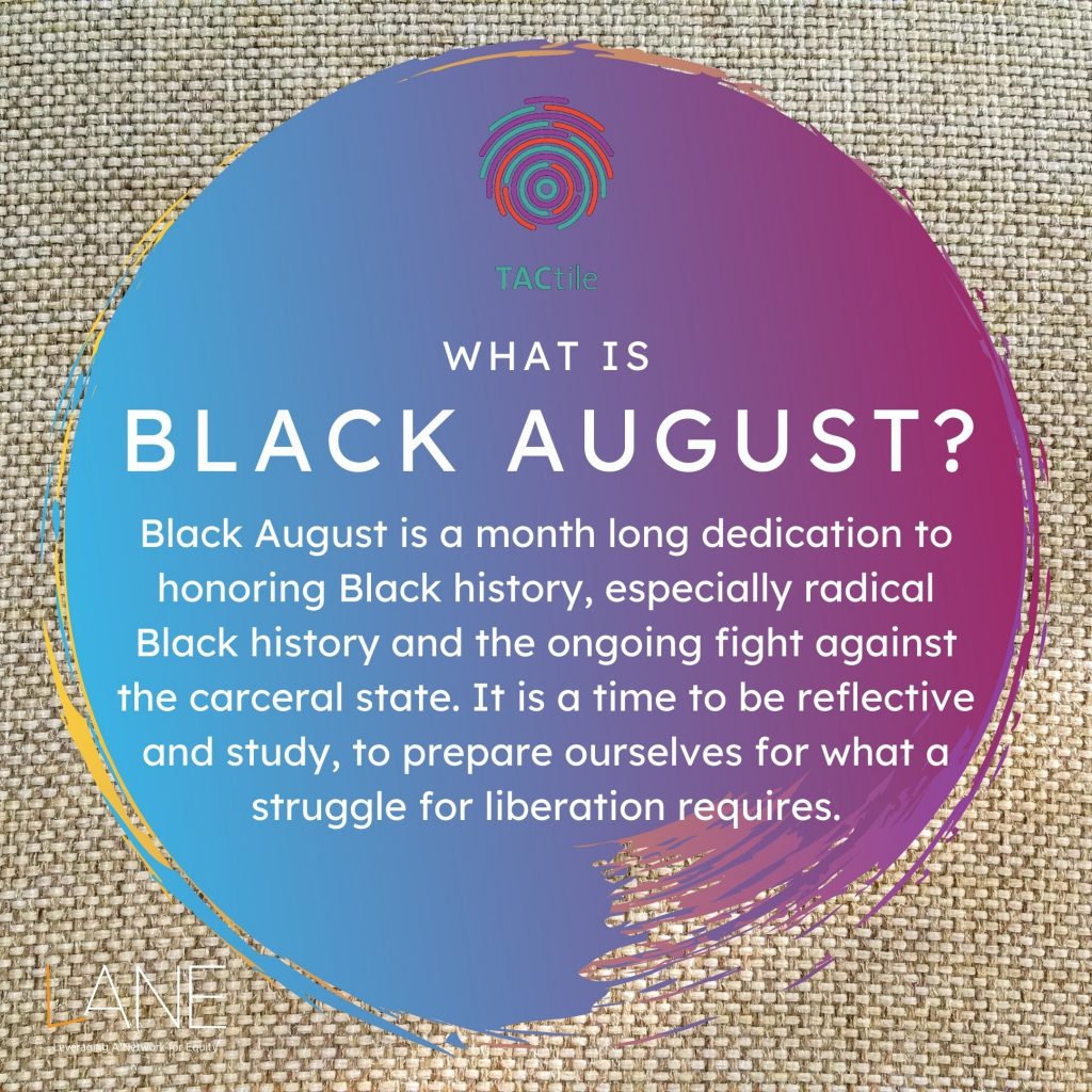 What is Black August? Black August is a monthlong dedication to honoring Black history, especially radical Black history and the ongoing fight against the carceral state. It is a time to be reflective and study, to prepare ourselves for what a struggle for liberation requires.