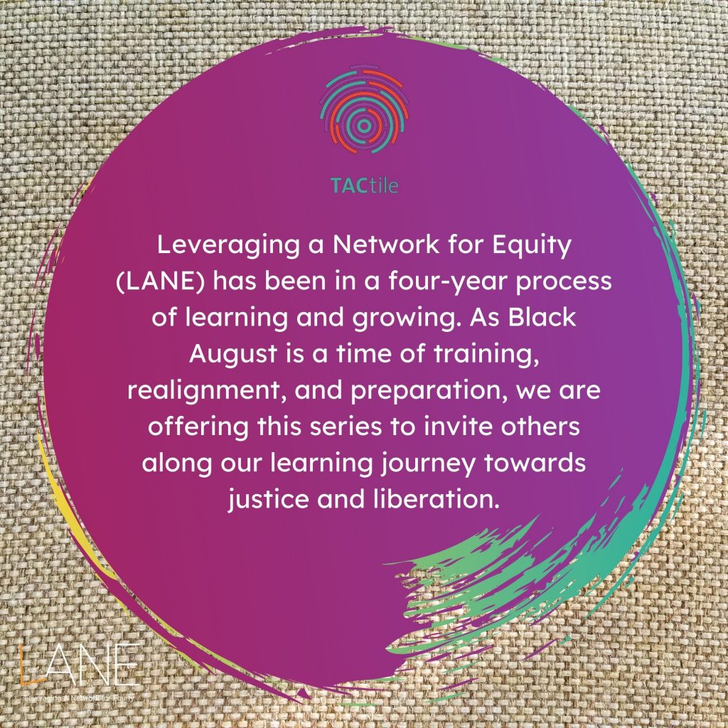 Leveraging a Network for Equity (LANE) has been in a four-year process of learning and growing. As Black August is a time of training, realignment, and preparation, we are offering this series to invite others along our learning journey towards justice and liberation.