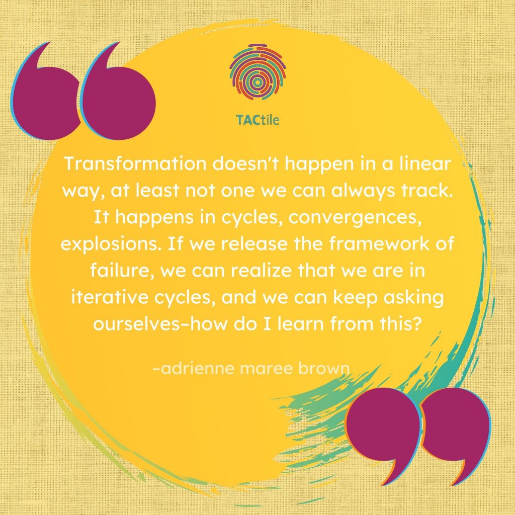 'Transformation doesn't happen in a linear way, at least not one we can always track. It happens in cycles, convergences, explosions. If we release the framework of failure, we can realize that we are in iterative cycles, and we can keep asking ourselves–how do I learn from this?' --adrienne maree brown