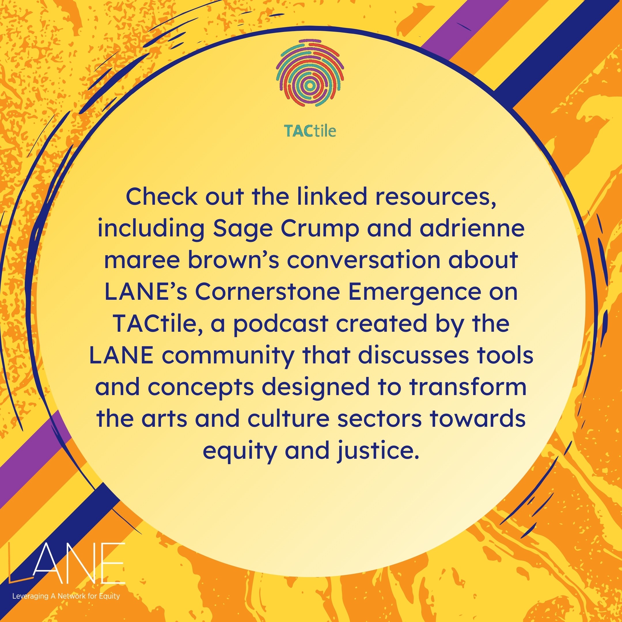 Check out the linked resources, including Sage Crump and adrienne maree brown’s conversation about LANE’s Cornerstone Emergence on TACtile, a podcast created by the LANE community that discusses tools and concepts designed to transform the arts and culture sectors towards equity and justice.