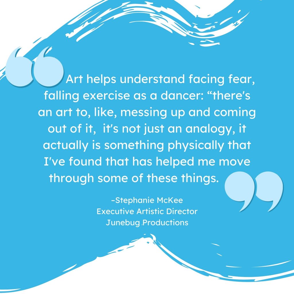 'Art helps understand facing fear, like with falling exercises as a dancer. There's an art to messing up and coming out of it. It's not just an analogy, it actually is something physically that I've found that has helped me move through some of these things.' --Stephanie McKee, Executive Artistic Director, Junebug Productions