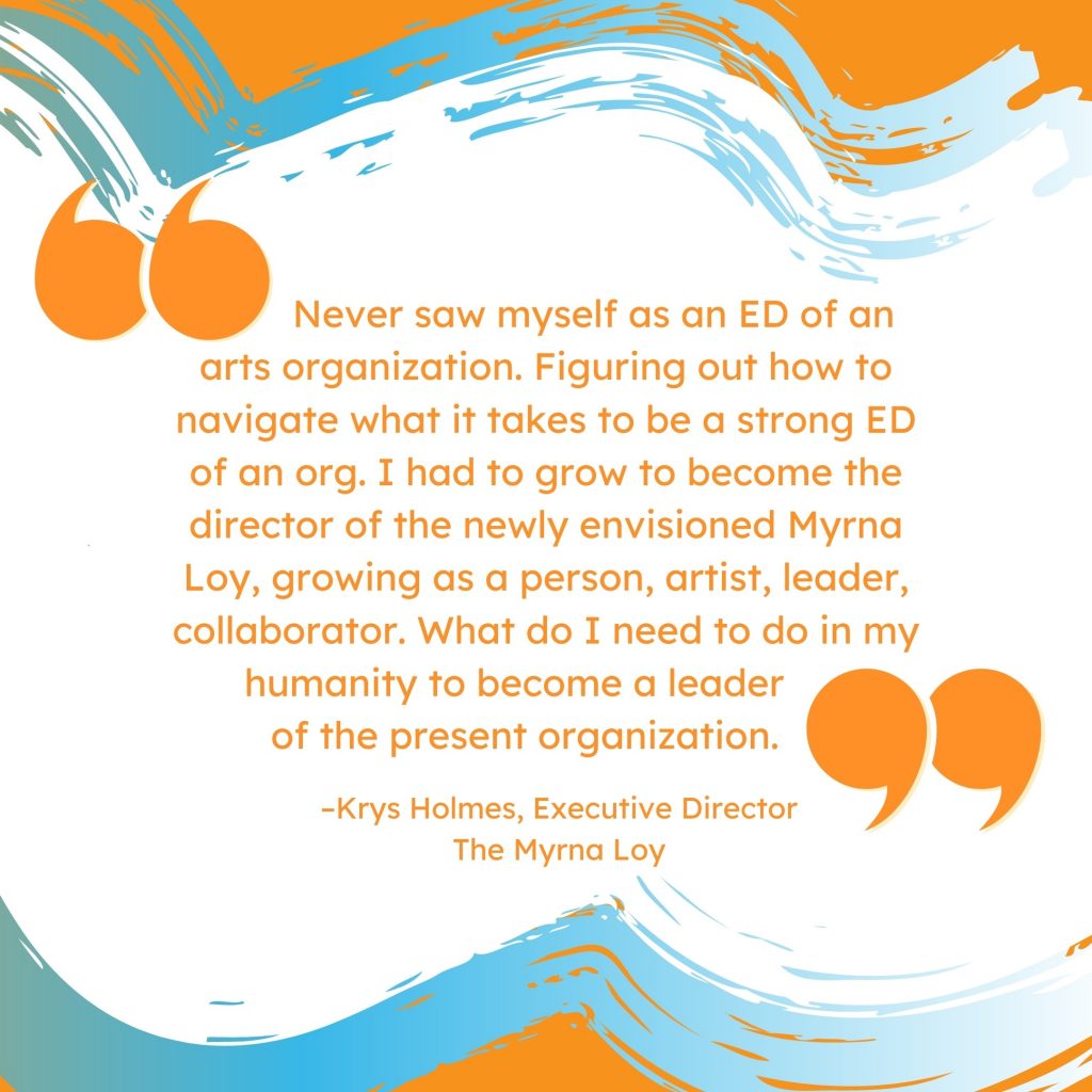 'Never saw myself as an ED of an arts organization. Figuring out how to navigate what it takes to be a strong ED of an org. I had to grow to become the director of the newly envisioned Myrna Loy, growing as a person, artist, leader, collaborator. What do I need to do in my humanity to become a leader of the present organization.' --Krys Holmes, Executive Director, The Myrna Loy