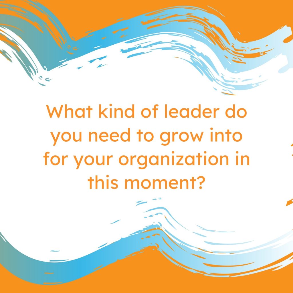 What kind of leader do you need to grow into for your organization in this moment?