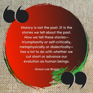 'History is not the past. It is the stories we tell about the past. How we tell these stories--triumphantly or self-critically, metaphysically or dialectically--has a lot to do with whether we cut short or advance our evolution as human beings.' --Grace Lee Boggs