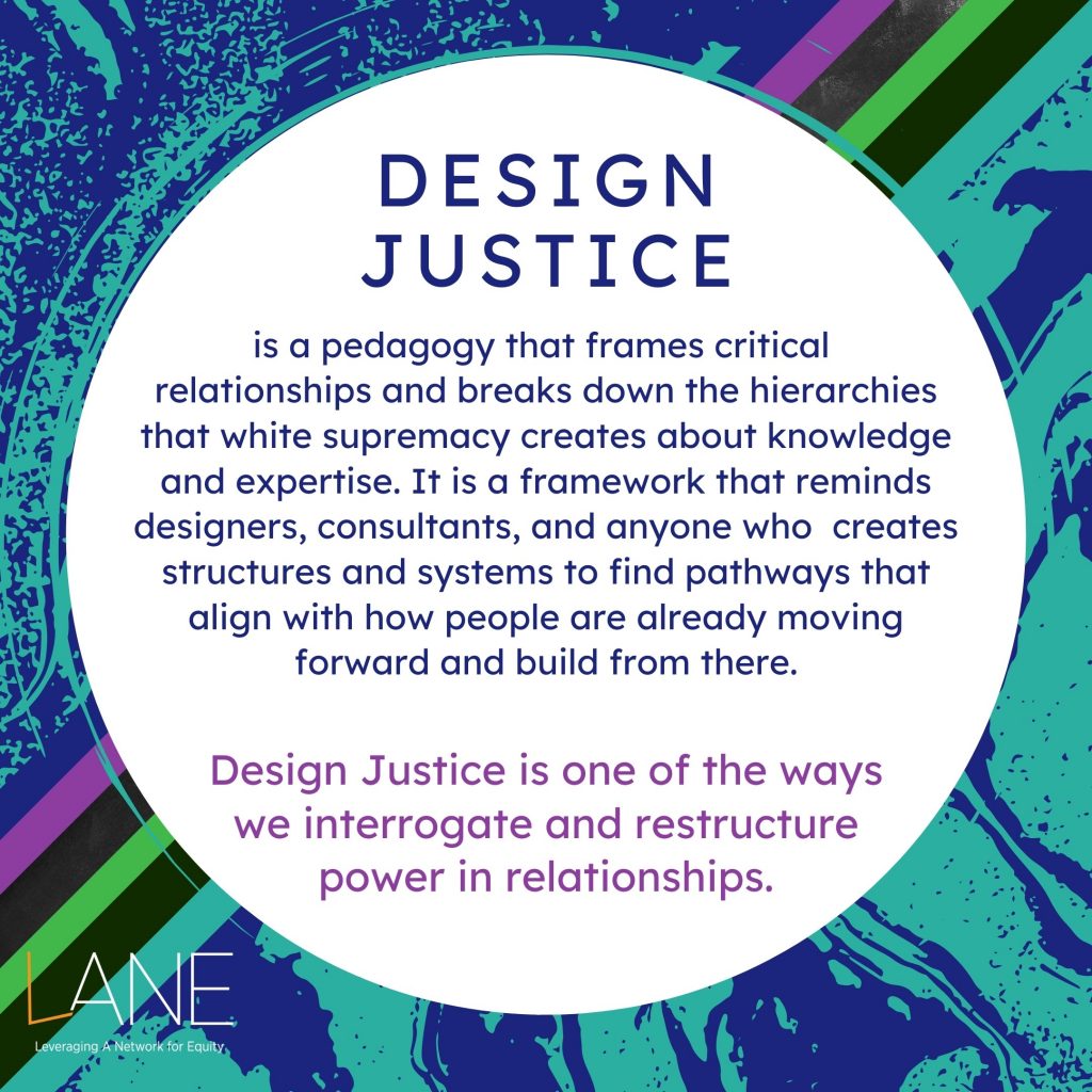Every Tuesday of Black August, we will feature one of the Cornerstones of LANE. The Cornerstones are the guiding principles that frame and shape how the work of shifting towards an arts culture of justice and equity happens. Design Justice is a pedagogy that frames critical relationships and breaks down the hierarchies that white supremacy creates about knowledge and expertise. It is a framework that reminds designers, consultants, and anyone who  creates structures and systems to find pathways that align with how people are already moving forward and build from there. Design Justice is one of the ways we interrogate and restructure power in relationships.