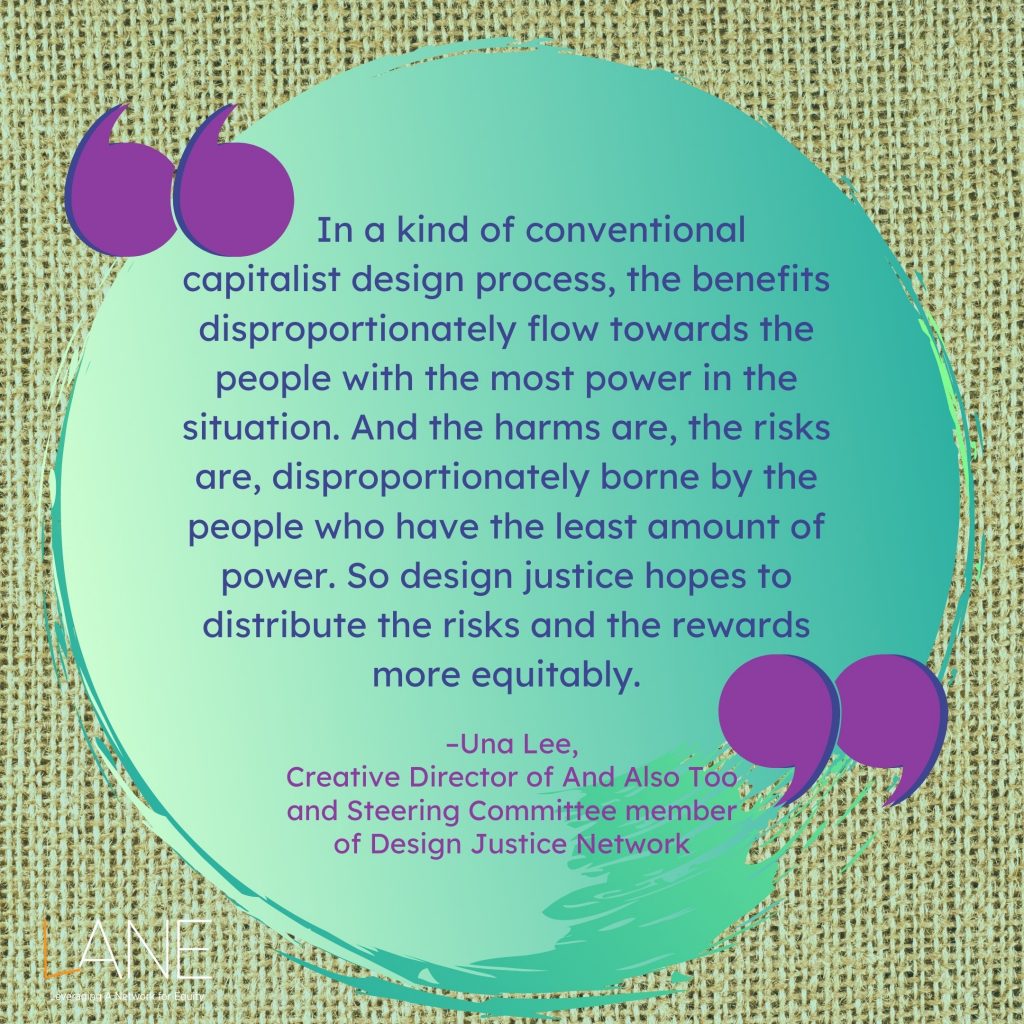 'In a kind of conventional capitalist design process, the benefits disproportionately flow towards the people with the most power in the situation. And the harms are, the risks are, disproportionately borne by the people who have the least amount of power. So design justice hopes to distribute the risks and the rewards more equitably.' --Una Lee, Creative Director of And Also Too and Steering Committee member of Design Justice Network