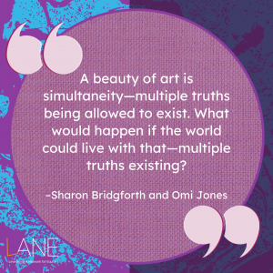'A beauty of art is simultaneity--multiple truths being allowed to exist. What would happen if the world could live with that--multiple truths existing?' --Sharon Bridgforth and Omi Jones