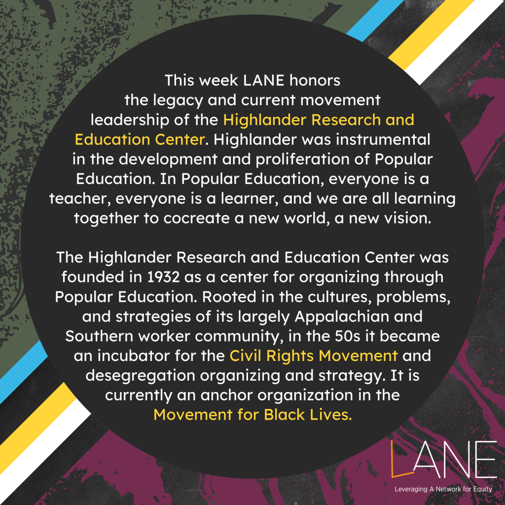 This week LANE honors the legacy and current movement leadership of the Highlander Research and Education Center. Highlander was instrumental in the development and proliferation of Popular Education. In Popular Education, everyone is a teacher, everyone is a learner, and we are all learning together to cocreate a new world, a new vision. The Highlander Research and Education Center was founded in 1932 as a center for organizing through Popular Education. Rooted in the cultures, problems, and strategies of its largely Appalachian and Southern worker community, in the 50s it became an incubator for the Civil Rights Movement and desegregation organizing and strategy. It is currently an anchor organization in the Movement for Black Lives.