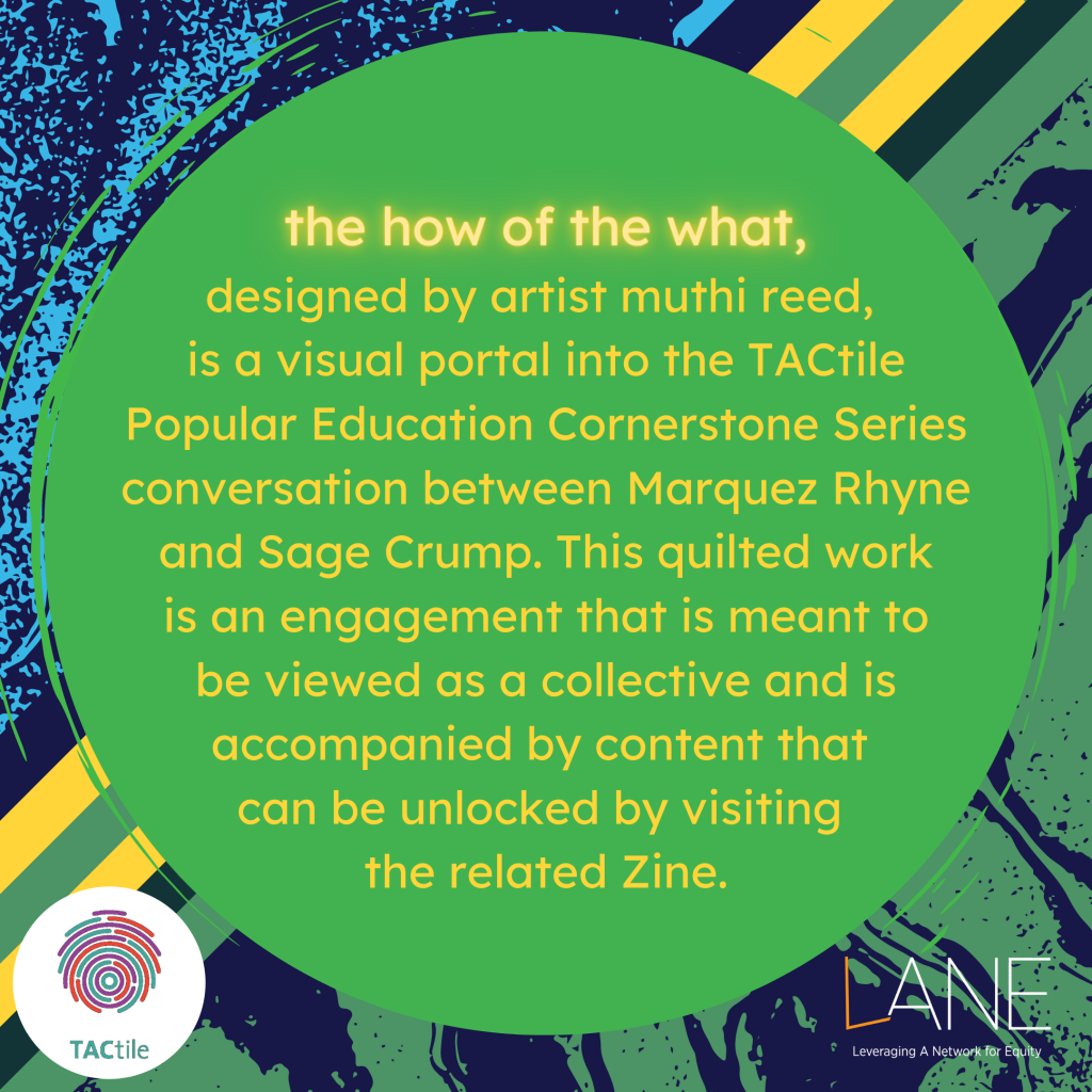 the how of the what, designed by artist muthi reed, is a visual portal into the TACtile Popular Education Cornerstone Series conversation between Marquez Rhyne and Sage Crump. This quilted work is an engagement that is meant to be viewed as a collective and is accompanied by content that can be unlocked by visiting the related Zine.