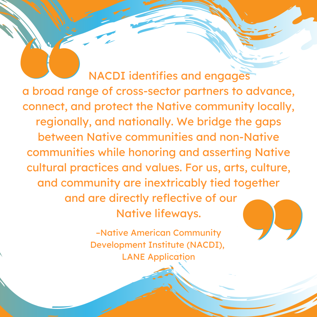'NACDI identifies and engages a broad range of cross-sector partners to advance, connect, and protect the Native community locally, regionally, and nationally. We bridge the gaps between Native communities and non-Native communities while honoring and asserting Native cultural practices and values. For us, arts, culture, and community are inextricably tied together and are directly reflective of our Native lifeways.' --Native American Community Development Institute (NACDI), LANE Application