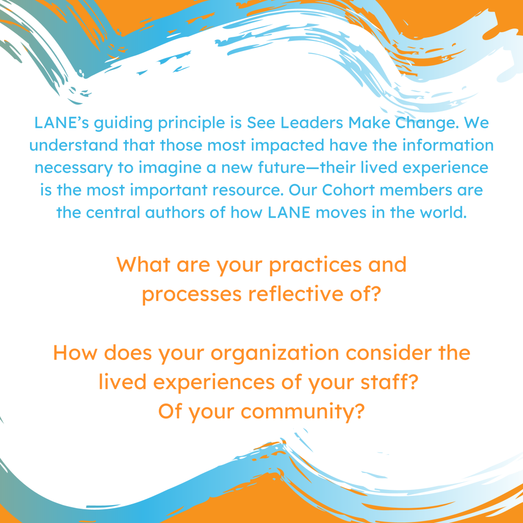 LANE’s guiding principle is See Leaders Make Change. We understand that those most impacted have the information necessary to imagine a new future—their lived experience is the most important resource. Our Cohort members are the central authors of how LANE moves in the world. What are your practices and processes reflective of? How does your organization consider the lived experiences of your staff? Of your community?