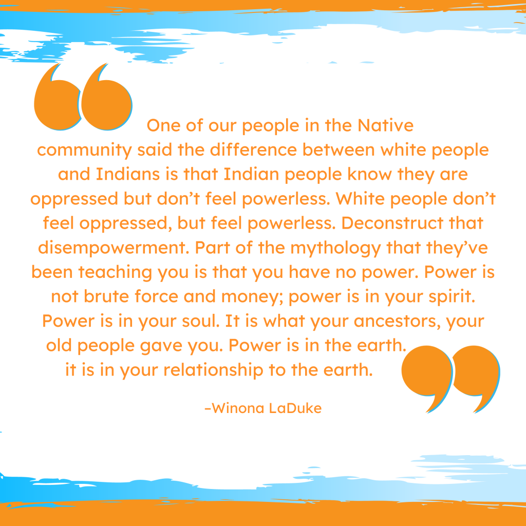 'One of our people in the Native community said the difference between white people and Indians is that Indian people know they are oppressed but don’t feel powerless. White people don’t feel oppressed, but feel powerless. Deconstruct that disempowerment. Part of the mythology that they’ve been teaching you is that you have no power. Power is not brute force and money; power is in your spirit. Power is in your soul. It is what your ancestors, your old people gave you. Power is in the earth; it is in your relationship to the earth.' --Winona LaDuke