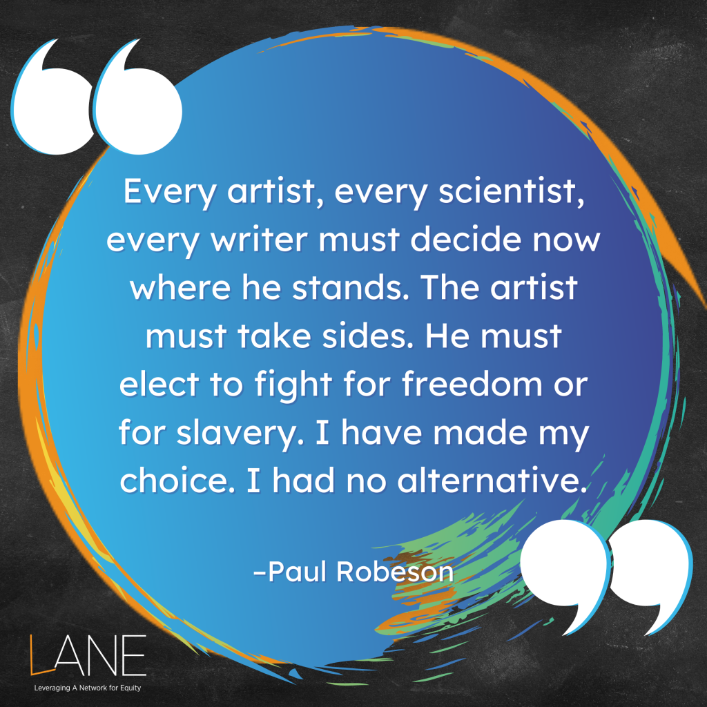 'Every artist, every scientist, every writer must decide now where he stands. The artist must take sides. He must elect to fight for freedom or for slavery. I have made my choice. I had no alternative.' -Paul Robeson