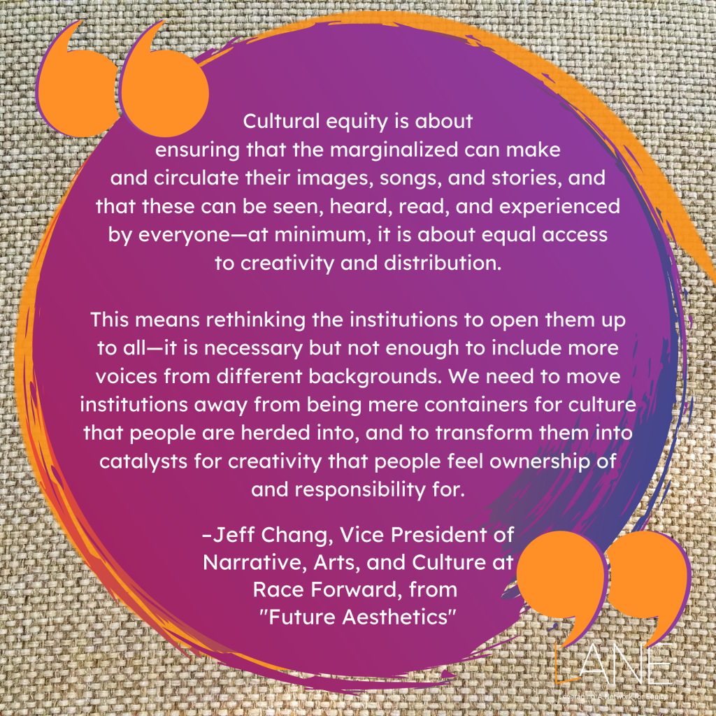 'Cultural equity is about ensuring that the marginalized can make and circulate their images, songs, and stories, and that these can be seen, heard, read, and experienced by everyone—at minimum, it is about equal access to creativity and distribution. This means rethinking the institutions to open them up to all—it is necessary but not enough to include more voices from different backgrounds. We need to move institutions away from being mere containers for culture that people are herded into, and to transform them into catalysts for creativity that people feel ownership of and responsibility for.' -Jeff Chang, Vice President of Narrative, Arts, and Culture at Race Forward, from 'Future Aesthetics'