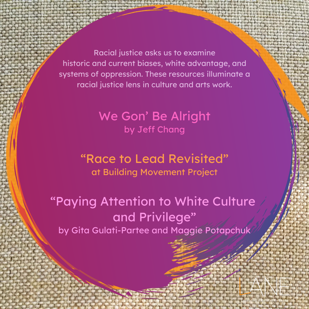 Racial justice asks us to examine historic and current biases, white advantage, and systems of oppression. These resources illuminate a racial justice lens in culture and arts work.