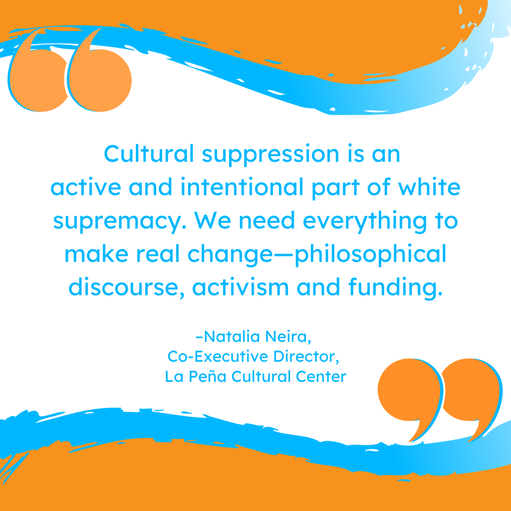 'Cultural suppression is an active and intentional part of white supremacy. We need everything to make real change--philosophical discourse, activism and funding.' -Natalia Neira, Co-Executive Director, La Peña Cultural Center