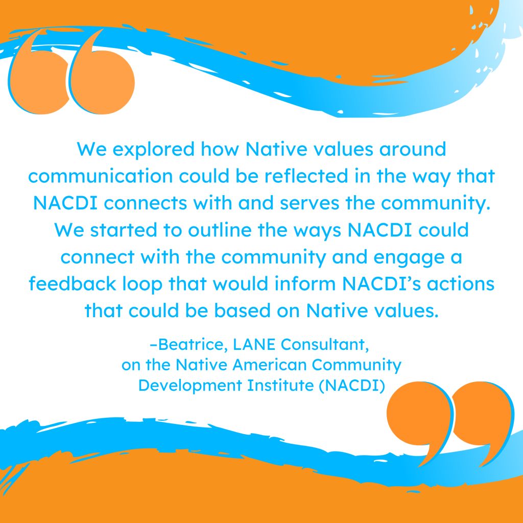 'We explored how Native values around communication could be reflected in the way that NACDI connects with and serves the community. We started to outline the ways NACDI could connect with the community and engage a feedback loop that would inform NACDI’s actions that could be based on Native values.' -Beatrice, LANE Consultant, on the Native American Community Development Institute (NACDI)