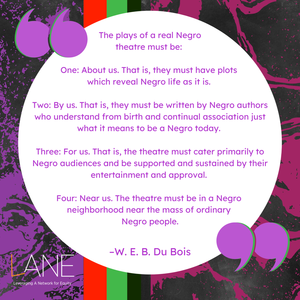 'The plays of a real Negro theatre must be: One: About us. That is, they must have plots which reveal Negro life as it is. Two: By us. That is, they must be written by Negro authors who understand from birth and continual association just what it means to be a Negro today. Three: For us. That is, the theatre must cater primarily to Negro audiences and be supported and sustained by their entertainment and approval. Four: Near us. The theatre must be in a Negro neighborhood near the mass of ordinary Negro people.' -W. E. B. Du Bois
