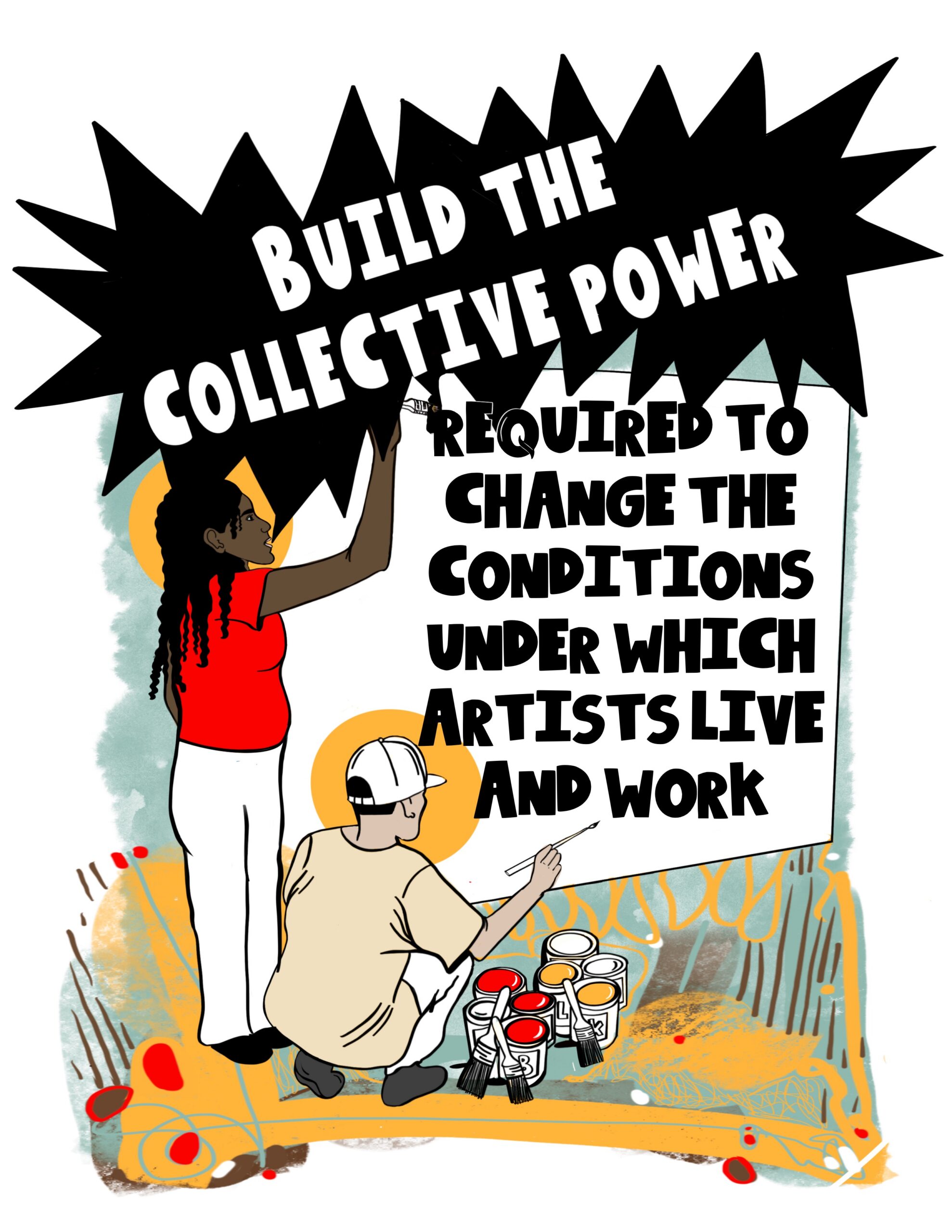 An illustration of two artists painting a large sign. On the right, a Black woman with long hair and wearing a red shirt and white pants stands and reaches up with a brush to paint the top of the sign. Below her, a brown-skinned man wearing a white baseball cap and tan shirt squats and reaches out with a brush to paint the bottom of the sign. Open cans of red, orange, and white paint, as well as some extra paint brushes, are on the ground next to him. Above the figures is an oblong black shape with sharp spiky edges containing the words "build the collective power" in all white capital lettering. The black lettering on the sign, also in all caps, continues the sentence as follows: "required to change the conditions under which artists live and work." The background is a chaotic mix of soft teal and orange textured shapes, brown lines, orange squiggles, and small red spots.