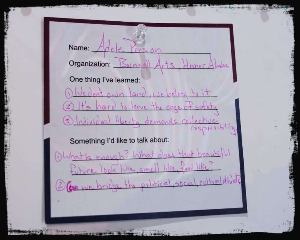 Close-up image of a completed “dance card” by Adele Person from Bunnell Arts, Homer, Alaska. Under “One thing I’ve learned,” she lists: 1) We don’t own land; we belong to it, 2) It’s hard to leave the cage of safety, 3) Individual liberty demands collective responsibility. She wants to discuss: 1) What is enough? What does that beautiful future look like, smell like, feel like? and 2) Can we bridge the political, social, cultural divide?