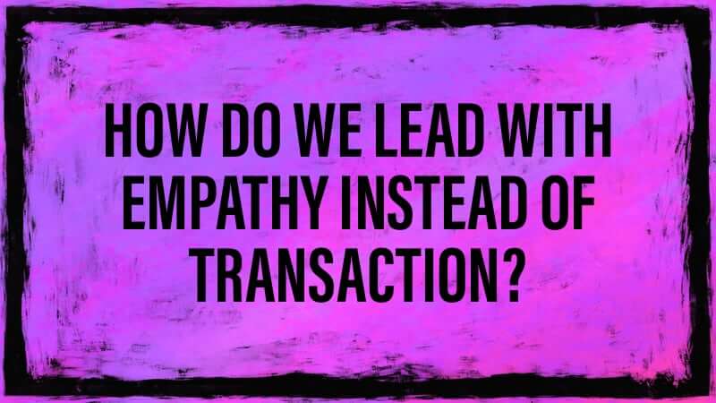 How do we lead with empathy instead of transaction?