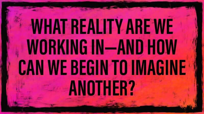 What reality are we working in—and how can we begin to imagine another?