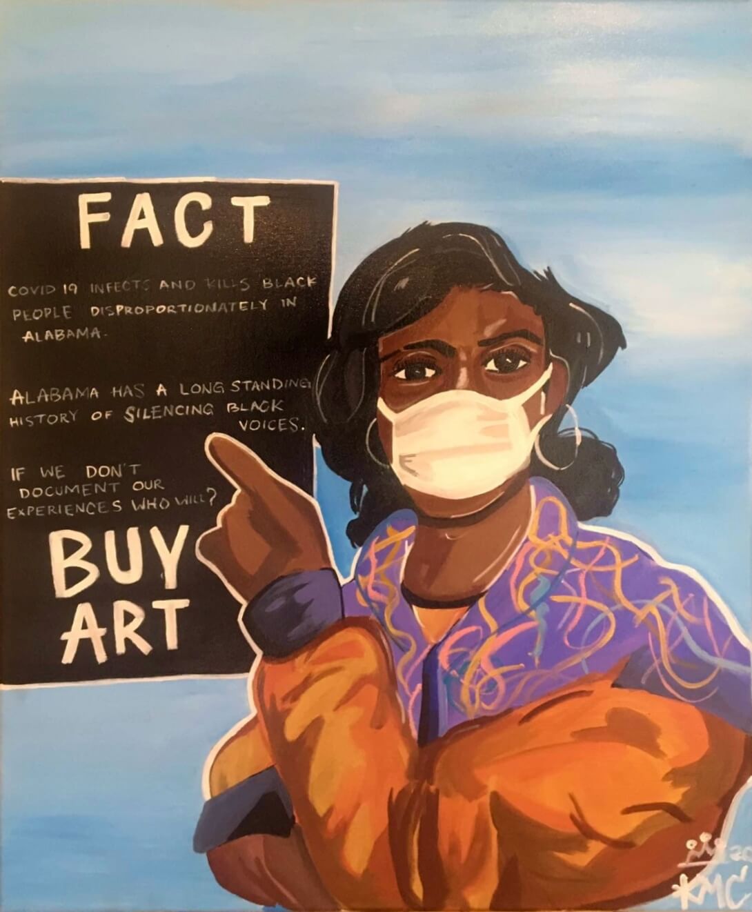 Photograph of a painting by Kerrigan Casey of a Black woman against a blue and white sky. The woman has shoulder length black hair and is wearing a white face mask. She's wearing a puffy orange jacket with purple cuffs; the collar, lapel, and shoulder area of the jacket are also purple and feature colorful yellow and orange squiggles. The woman has her right arm folded under her left arm, which is in the foreground and raised so that her hand is pointing to a black sign behind and to the left of her. At the top of the sign is the word "FACT" hand printed in large white capital letters. Three sentences in smaller handwritten white text fill the middle of the sign. The first sentence reads, "COVID 19 infects and kills Black people disproportionately in Alabama." The second sentence reads, "Alabama has a long standing history of silencing Black voices." The third sentence reads, "If we don't document our experiences who will?" "BUY ART" is hand printed in large white capital letters at the bottom of the sign.