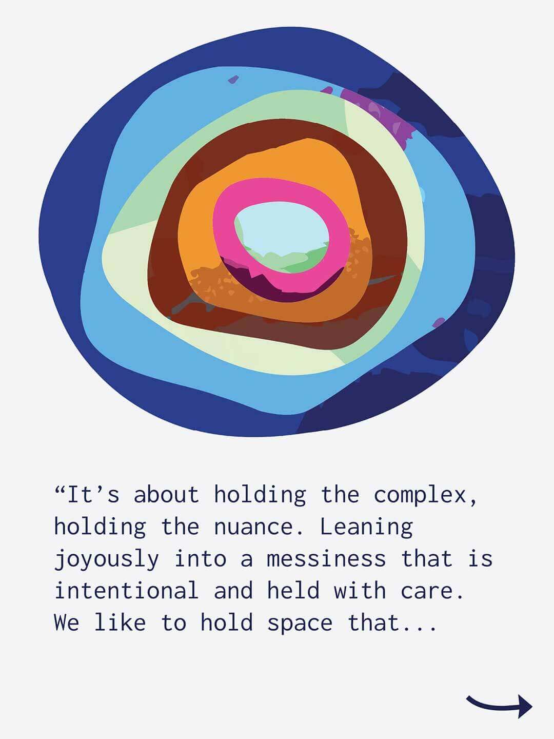 Graphic with a light gray background featuring layered colorful circles arranged like stacked river rocks viewed from above. Text reads "It’s about holding the complex, holding the nuance. Leaning joyously into a messiness that is intentional and held with care. We like to hold space that..." A small arrow appears in the lower corner.