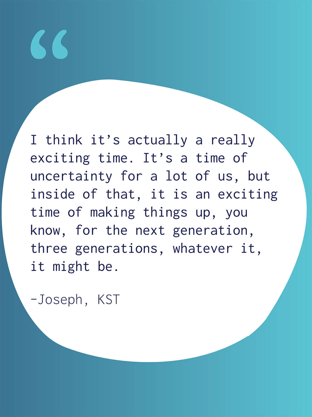 Quote graphic with a blue to teal gradient background and large white abstract shape containing text. Text reads "I think it’s actually a really exciting time. It’s a time of uncertainty for a lot of us, but inside of that, it is an exciting time of making things up, you know, for the next generation, three generations, whatever it, it might be." Attribution reads "Joseph, KST."