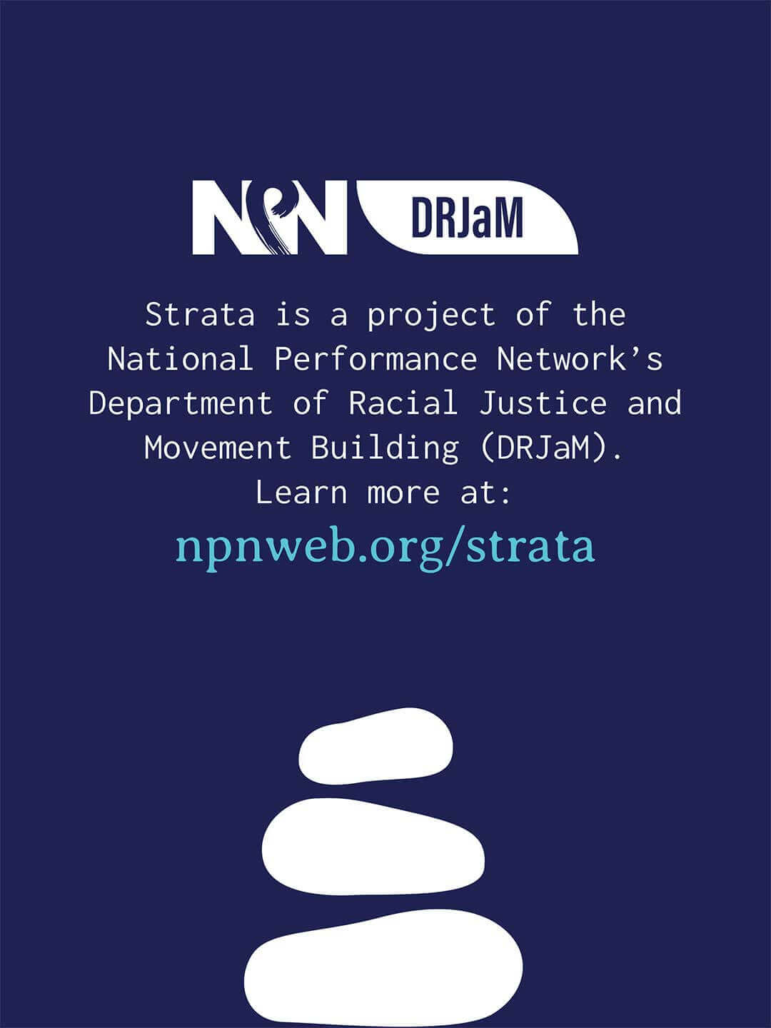 Closing graphic with a dark blue background featuring NPN DRJaM logos at top and a stack of white river rocks at bottom. Text reads "Strata is a project of the National Performance Network’s Department of Racial Justice and Movement Building (DRJaM). Learn more at: npnweb.org/strata."