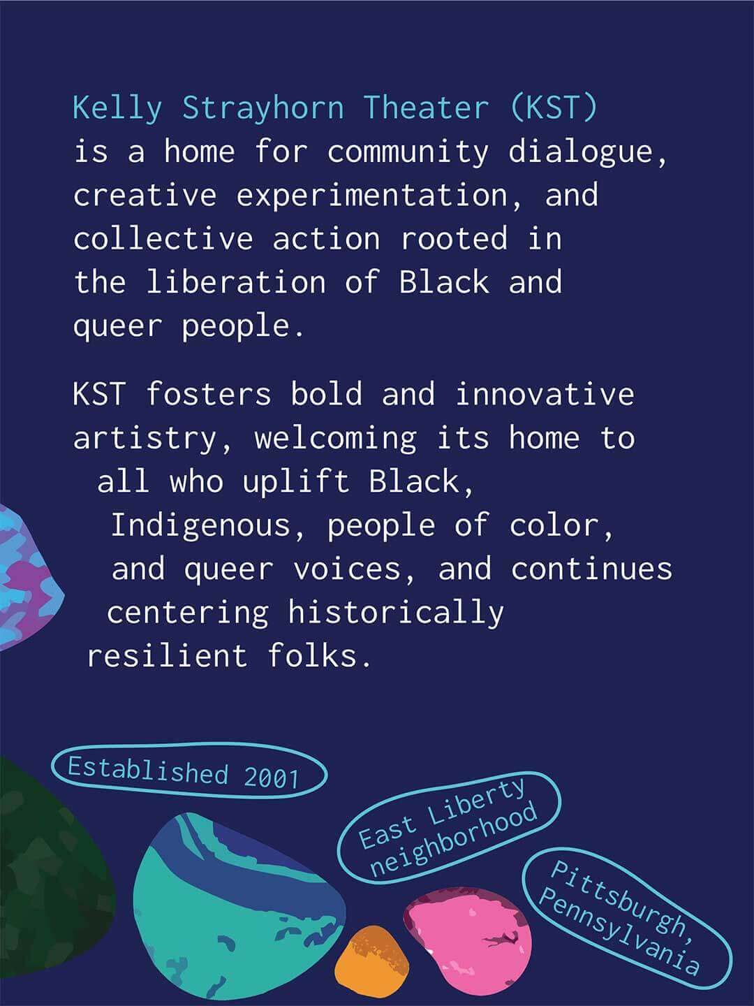 Informational graphic with a dark blue background describing Kelly Strayhorn Theater. Text reads "Kelly Strayhorn Theater (KST) is a home for community dialogue, creative experimentation, and collective action rooted in the liberation of Black and queer people. KST fosters bold and innovative artistry, welcoming its home to all who uplift Black, Indigenous, people of color, and queer voices, and continues centering historically resilient folks." Additional labels read "Established 2001," "East Liberty neighborhood," and "Pittsburgh, Pennsylvania." Colorful river rock illustrations are piled up along the bottom.