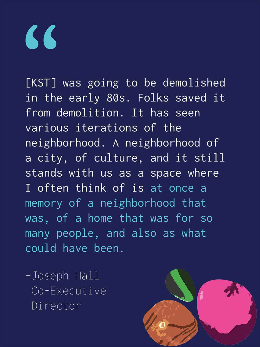 Quote graphic on a dark blue background with decorative colorful river rocks in the lower corner. Text reads "[KST] was going to be demolished in the early 80s. Folks saved it from demolition. It has seen various iterations of the neighborhood. A neighborhood of a city, of culture, and it still stands with us as a space where I often think of is at once a memory of a neighborhood that was, of a home that was for so many people, and also as what could have been." Attribution reads "Joseph Hall, Co-Executive Director."