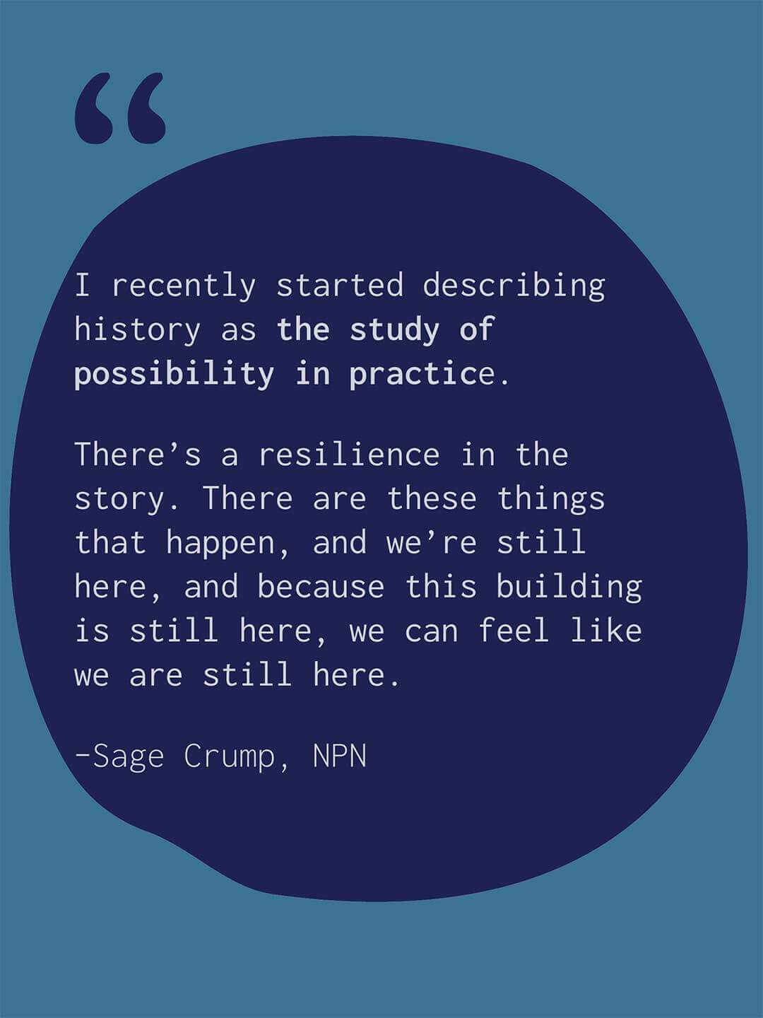 Quote graphic with a light blue background and large dark blue abstract shape containing text. Text reads "I recently started describing history as the study of possibility in practice. There’s a resilience in the story. There are these things that happen, and we’re still here, and because this building is still here, we can feel like we are still here." Attribution reads "Sage Crump, NPN."