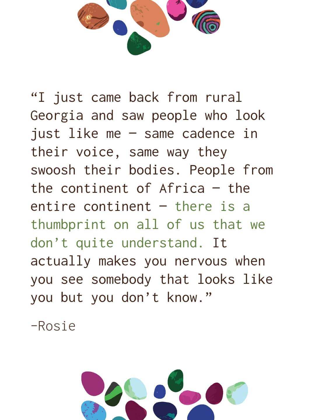 White quote slide with colorful stones at top and bottom. Text reads “I just came back from rural Georgia and saw people who look just like me same cadence in their voice same way they swoosh their bodies. People from the continent of Africa the entire continent there is a thumbprint on all of us that we don’t quite understand. It actually makes you nervous when you see somebody that looks like you but you don’t know.” Rosie.