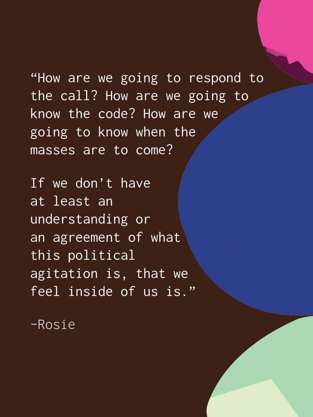 Brown quote slide with large colored circles. Text reads “How are we going to respond to the call. How are we going to know the code. How are we going to know when the masses are to come. If we don’t have at least an understanding or an agreement of what this political agitation is that we feel inside of us is.” Rosie.