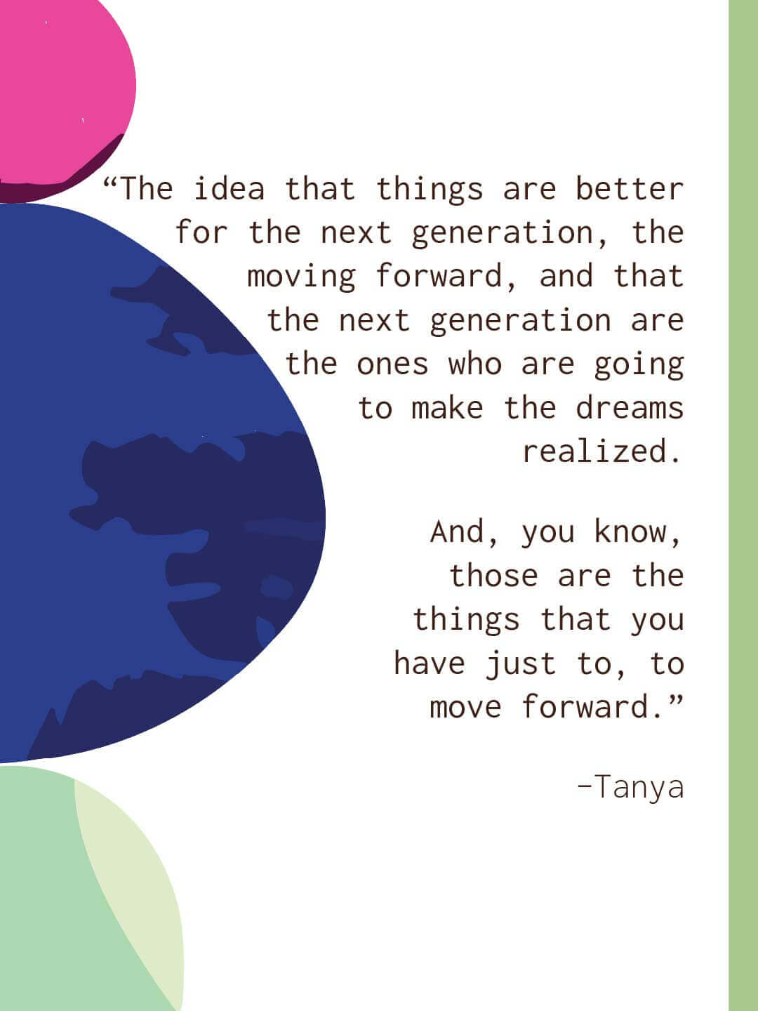 White quote slide with large blue and green abstract circles. Text reads “The idea that things are better for the next generation the moving forward and that the next generation are the ones who are going to make the dreams realized. And you know those are the things that you have just to move forward.” Tanya.
